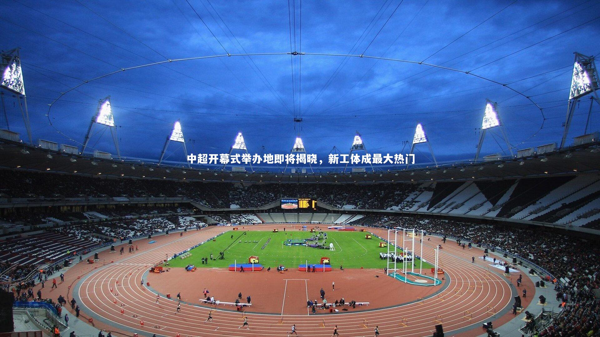 中超开幕式举办地即将揭晓,新工体成最大热门