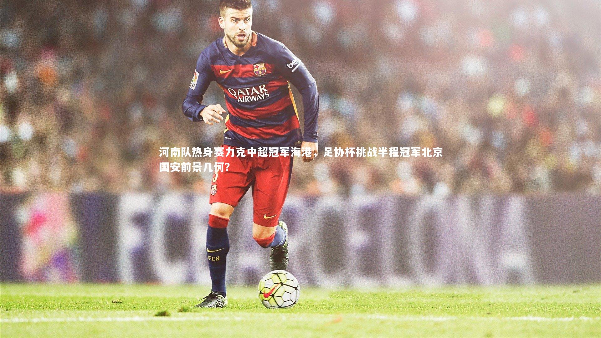 河南队热身赛力克中超冠军海港,足协杯挑战半程冠军北京国安前景几何?